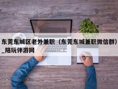 东莞东城区老外兼职（东莞东城兼职微信群）_陪玩伴游网