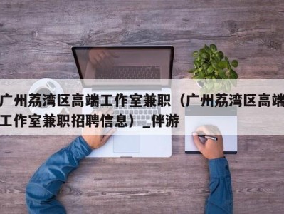 广州荔湾区高端工作室兼职（广州荔湾区高端工作室兼职招聘信息）_伴游