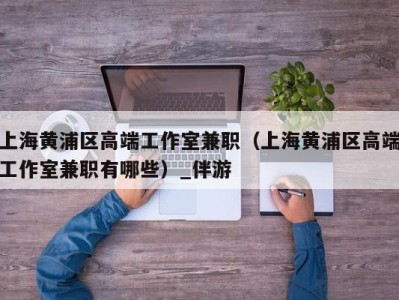 上海黄浦区高端工作室兼职（上海黄浦区高端工作室兼职有哪些）_伴游