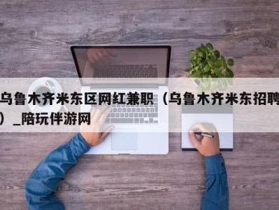 乌鲁木齐米东区网红兼职（乌鲁木齐米东招聘）_陪玩伴游网