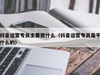 抖音运营专员主要做什么（抖音运营专员是干什么的）