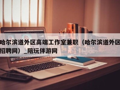 哈尔滨道外区高端工作室兼职（哈尔滨道外区招聘网）_陪玩伴游网