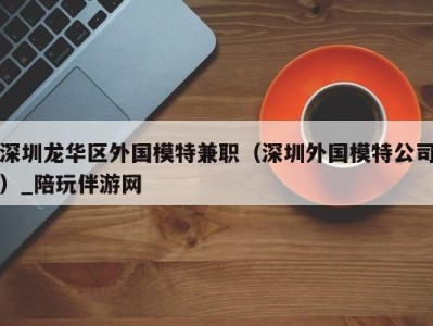 深圳龙华区外国模特兼职（深圳外国模特公司）_陪玩伴游网