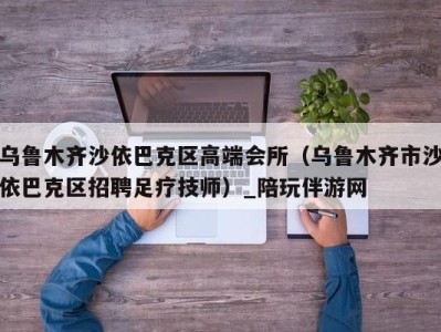 乌鲁木齐沙依巴克区高端会所（乌鲁木齐市沙依巴克区招聘足疗技师）_陪玩伴游网