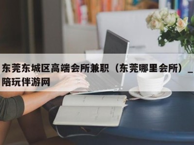 东莞东城区高端会所兼职（东莞哪里会所）_陪玩伴游网