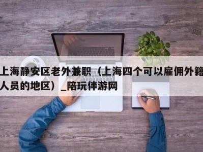 上海静安区老外兼职（上海四个可以雇佣外籍人员的地区）_陪玩伴游网