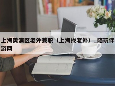 上海黄浦区老外兼职（上海找老外）_陪玩伴游网