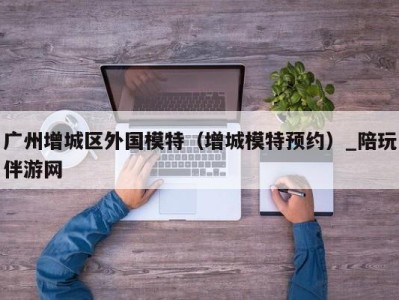 广州增城区外国模特（增城模特预约）_陪玩伴游网